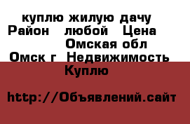 куплю жилую дачу › Район ­ любой › Цена ­ 500 000 - Омская обл., Омск г. Недвижимость » Куплю   